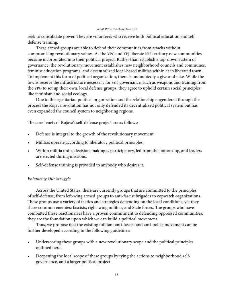 What We’re Working Towards seek to consolidate power. They are volunteers who receive both political education and self- defense training. ‘These armed groups are able to defend their communities from attacks without compromising revolutionary values. As the YPG and YP liberate ISIS territory new communities become incorporated into their political project. Rather than establish a top-down system of governance, the revolutionary movement establishes new neighborhood councils and communes, feminist education programs, and decentralized local-based militias within each liberated town. “To implement this form of political organization, there is undoubtedly a give and take. While the towns receive the infrastructure necessary for self-governance, such as weapons and training from the YPG to set up their own, local defense groups, they agree to uphold certain social principles like feminism and social ecology. Due to this egalitarian political organization and the relationship engendered through the process the Rojava revolution has not only defended its decentralized political system but has even expanded the council system to neighboring regions. ‘The core tenets of Rojavals self-defense project are as follows: « Defense is integral to the growth of the revolutionary movement. « Militias operate according to liberatory political principles. « Within militia units, decision-making is participatory, led from the bottom-up, and leaders are elected during missions. « Self-defense training is provided to anybody who desires it Enhancing Our Struggle Across the United States, there are currently groups that are committed to the principles of self-defense, from lefi-wing armed groups to anti-fascist brigades to copwatch organizations. ‘These groups use a variety of tactics and strategies depending on the local conditions, yet they share common enemies: fascists, right-wing militias, and State forces. The groups who have combatted these reactionaries have a proven commitment to defending oppressed communities; they are the foundation upon which we can build a political movement. ‘Thus, we propose that the existing militant anti-fascist and anti-police movement can be further developed according to the following guidelines: « Underscoring these groups with a new revolutionary scope and the political principles outlined here. « Deepening the local scope of these groups by tying the actions to neighborhood sclf- governance, and a larger political project. is